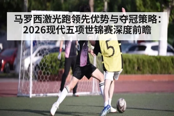马罗西激光跑领先优势与夺冠策略:2026现代五项世锦赛深度前瞻