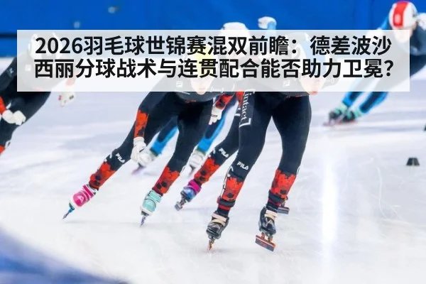 2026羽毛球世锦赛混双前瞻:德差波沙西丽分球战术与连贯配合能否助力卫冕?