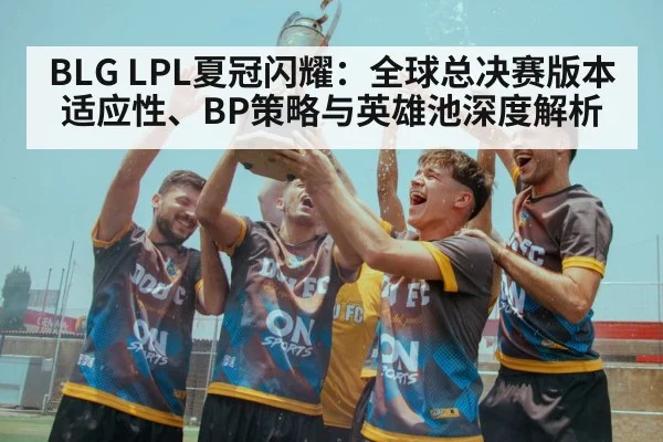 BLG LPL夏冠闪耀:全球总决赛版本适应性、BP策略与英雄池深度解析